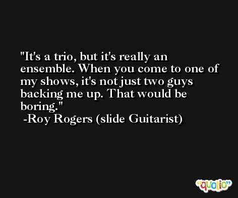 It's a trio, but it's really an ensemble. When you come to one of my shows, it's not just two guys backing me up. That would be boring. -Roy Rogers (slide Guitarist)