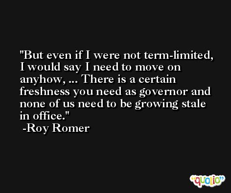 But even if I were not term-limited, I would say I need to move on anyhow, ... There is a certain freshness you need as governor and none of us need to be growing stale in office. -Roy Romer