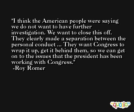I think the American people were saying we do not want to have further investigation. We want to close this off. They clearly made a separation between the personal conduct ... They want Congress to wrap it up, get it behind them, so we can get on to the issues that the president has been working with Congress. -Roy Romer