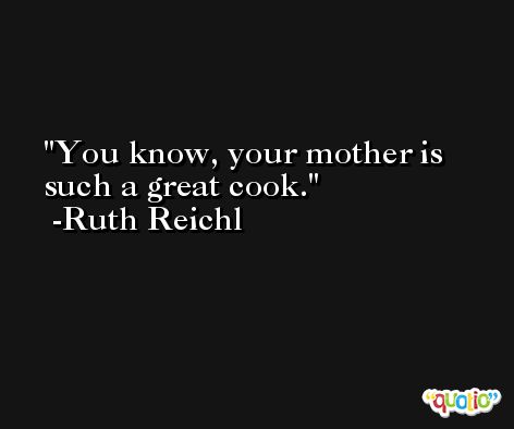 You know, your mother is such a great cook. -Ruth Reichl