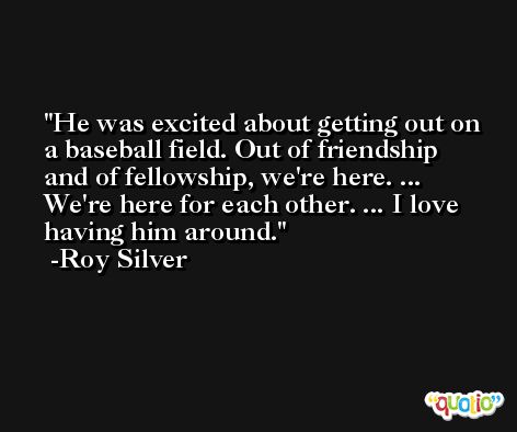 He was excited about getting out on a baseball field. Out of friendship and of fellowship, we're here. ... We're here for each other. ... I love having him around. -Roy Silver
