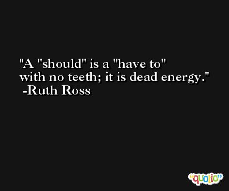 A ''should'' is a ''have to'' with no teeth; it is dead energy. -Ruth Ross