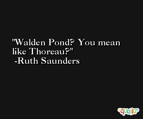 Walden Pond? You mean like Thoreau? -Ruth Saunders