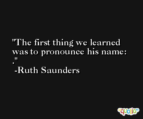 The first thing we learned was to pronounce his name: . -Ruth Saunders