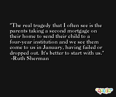 The real tragedy that I often see is the parents taking a second mortgage on their home to send their child to a four-year institution and we see them come to us in January, having failed or dropped out. It's better to start with us. -Ruth Sherman