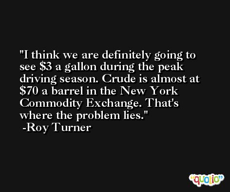 I think we are definitely going to see $3 a gallon during the peak driving season. Crude is almost at $70 a barrel in the New York Commodity Exchange. That's where the problem lies. -Roy Turner