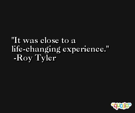 It was close to a life-changing experience. -Roy Tyler