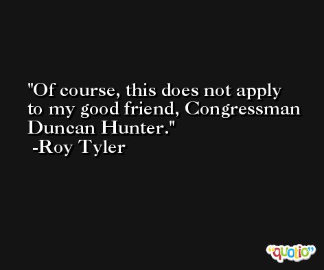 Of course, this does not apply to my good friend, Congressman Duncan Hunter. -Roy Tyler