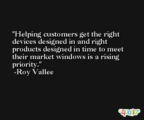 Helping customers get the right devices designed in and right products designed in time to meet their market windows is a rising priority. -Roy Vallee