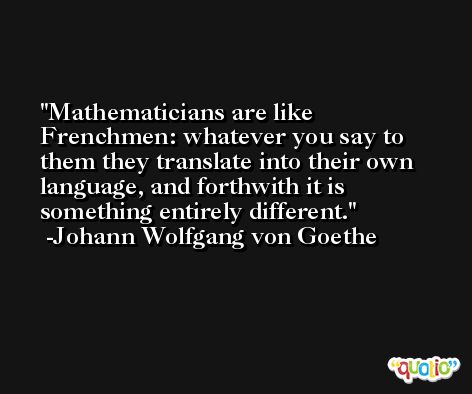 Mathematicians are like Frenchmen: whatever you say to them they translate into their own language, and forthwith it is something entirely different. -Johann Wolfgang von Goethe