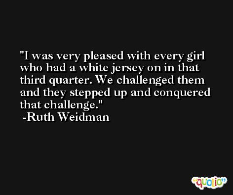 I was very pleased with every girl who had a white jersey on in that third quarter. We challenged them and they stepped up and conquered that challenge. -Ruth Weidman