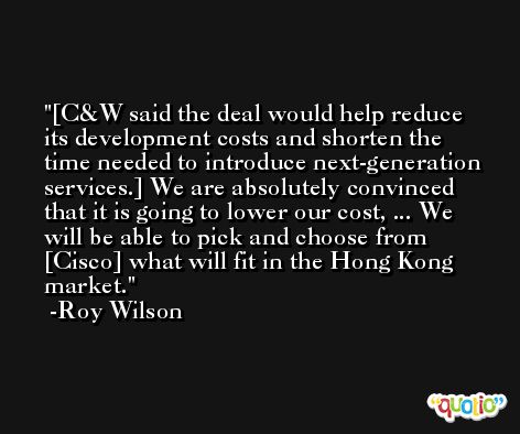 [C&W said the deal would help reduce its development costs and shorten the time needed to introduce next-generation services.] We are absolutely convinced that it is going to lower our cost, ... We will be able to pick and choose from [Cisco] what will fit in the Hong Kong market. -Roy Wilson