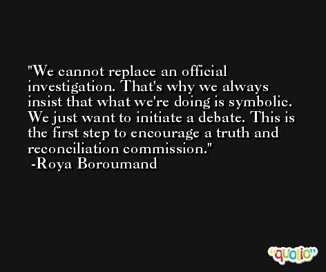We cannot replace an official investigation. That's why we always insist that what we're doing is symbolic. We just want to initiate a debate. This is the first step to encourage a truth and reconciliation commission. -Roya Boroumand