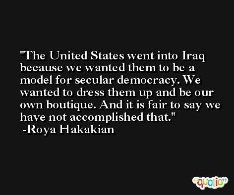 The United States went into Iraq because we wanted them to be a model for secular democracy. We wanted to dress them up and be our own boutique. And it is fair to say we have not accomplished that. -Roya Hakakian
