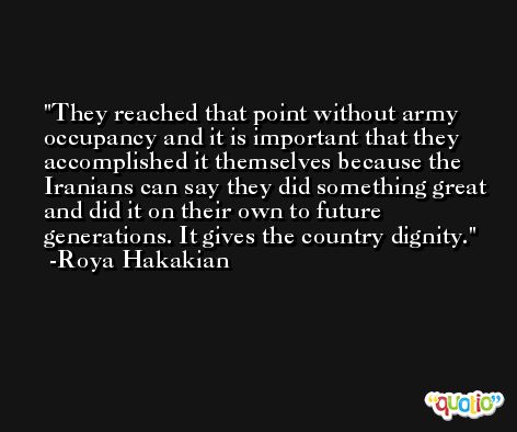 They reached that point without army occupancy and it is important that they accomplished it themselves because the Iranians can say they did something great and did it on their own to future generations. It gives the country dignity. -Roya Hakakian