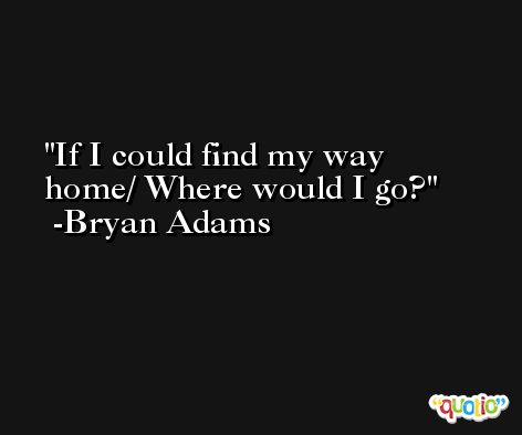 If I could find my way home/ Where would I go? -Bryan Adams