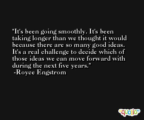 It's been going smoothly. It's been taking longer than we thought it would because there are so many good ideas. It's a real challenge to decide which of those ideas we can move forward with during the next five years. -Royce Engstrom