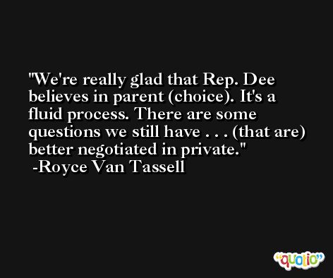 We're really glad that Rep. Dee believes in parent (choice). It's a fluid process. There are some questions we still have . . . (that are) better negotiated in private. -Royce Van Tassell