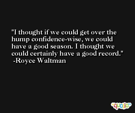 I thought if we could get over the hump confidence-wise, we could have a good season. I thought we could certainly have a good record. -Royce Waltman