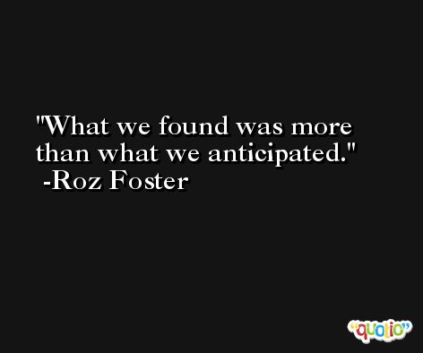What we found was more than what we anticipated. -Roz Foster
