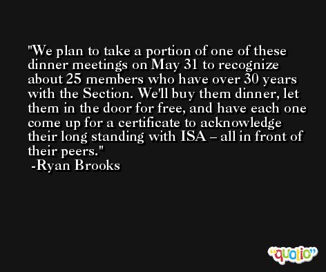 We plan to take a portion of one of these dinner meetings on May 31 to recognize about 25 members who have over 30 years with the Section. We'll buy them dinner, let them in the door for free, and have each one come up for a certificate to acknowledge their long standing with ISA – all in front of their peers. -Ryan Brooks