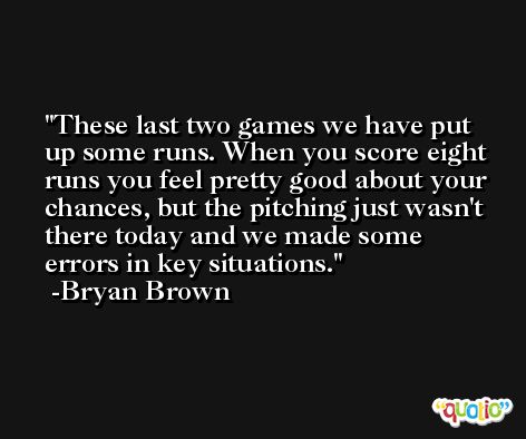 These last two games we have put up some runs. When you score eight runs you feel pretty good about your chances, but the pitching just wasn't there today and we made some errors in key situations. -Bryan Brown