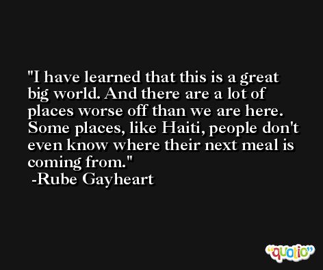 I have learned that this is a great big world. And there are a lot of places worse off than we are here. Some places, like Haiti, people don't even know where their next meal is coming from. -Rube Gayheart