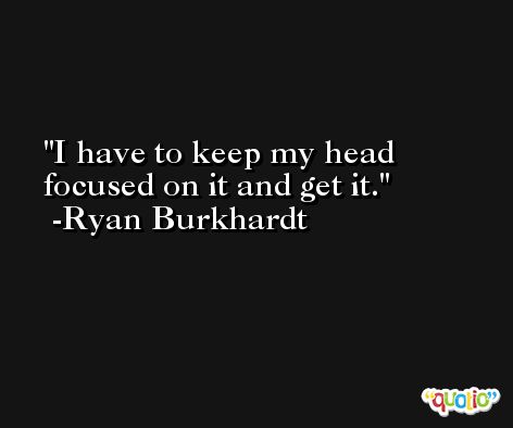 I have to keep my head focused on it and get it. -Ryan Burkhardt