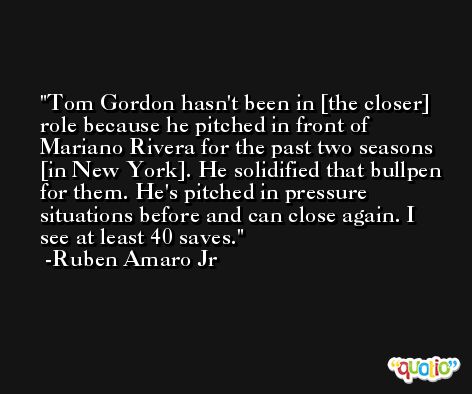Tom Gordon hasn't been in [the closer] role because he pitched in front of Mariano Rivera for the past two seasons [in New York]. He solidified that bullpen for them. He's pitched in pressure situations before and can close again. I see at least 40 saves. -Ruben Amaro Jr