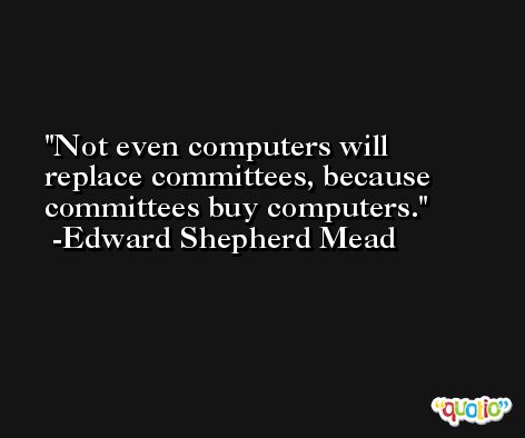 Not even computers will replace committees, because committees buy computers. -Edward Shepherd Mead