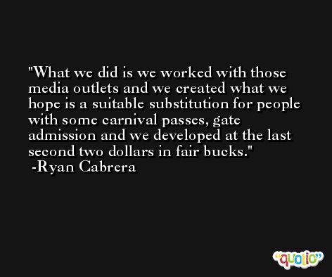 What we did is we worked with those media outlets and we created what we hope is a suitable substitution for people with some carnival passes, gate admission and we developed at the last second two dollars in fair bucks. -Ryan Cabrera