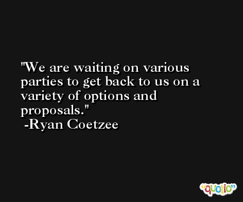 We are waiting on various parties to get back to us on a variety of options and proposals. -Ryan Coetzee