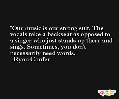 Our music is our strong suit. The vocals take a backseat as opposed to a singer who just stands up there and sings. Sometimes, you don't necessarily need words. -Ryan Confer