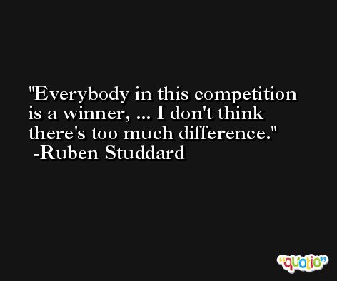 Everybody in this competition is a winner, ... I don't think there's too much difference. -Ruben Studdard