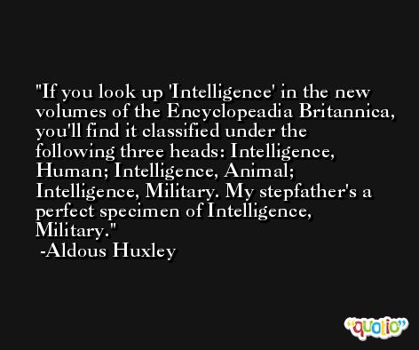 If you look up 'Intelligence' in the new volumes of the Encyclopeadia Britannica, you'll find it classified under the following three heads: Intelligence, Human; Intelligence, Animal; Intelligence, Military. My stepfather's a perfect specimen of Intelligence, Military. -Aldous Huxley