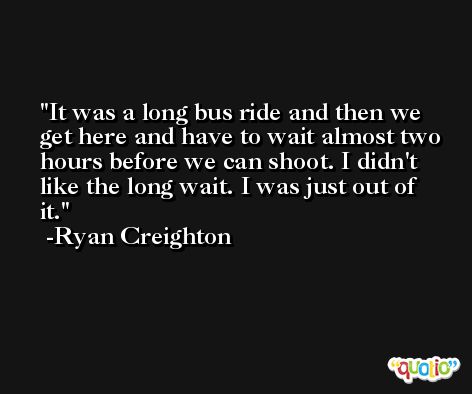 It was a long bus ride and then we get here and have to wait almost two hours before we can shoot. I didn't like the long wait. I was just out of it. -Ryan Creighton