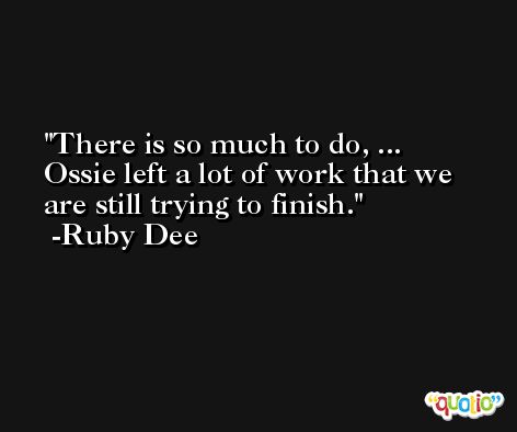 There is so much to do, ... Ossie left a lot of work that we are still trying to finish. -Ruby Dee