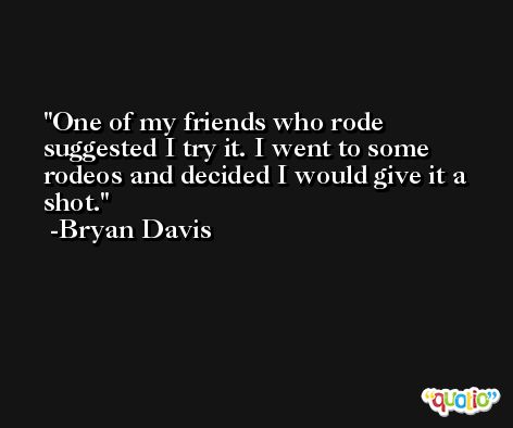 One of my friends who rode suggested I try it. I went to some rodeos and decided I would give it a shot. -Bryan Davis