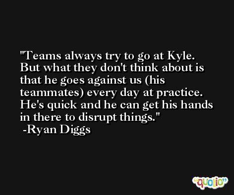 Teams always try to go at Kyle. But what they don't think about is that he goes against us (his teammates) every day at practice. He's quick and he can get his hands in there to disrupt things. -Ryan Diggs