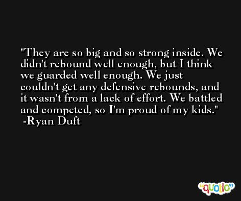 They are so big and so strong inside. We didn't rebound well enough, but I think we guarded well enough. We just couldn't get any defensive rebounds, and it wasn't from a lack of effort. We battled and competed, so I'm proud of my kids. -Ryan Duft