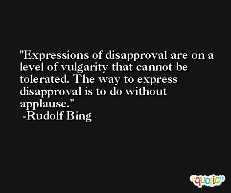 Expressions of disapproval are on a level of vulgarity that cannot be tolerated. The way to express disapproval is to do without applause. -Rudolf Bing