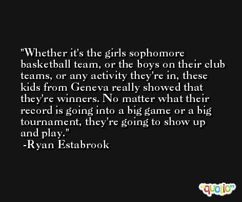 Whether it's the girls sophomore basketball team, or the boys on their club teams, or any activity they're in, these kids from Geneva really showed that they're winners. No matter what their record is going into a big game or a big tournament, they're going to show up and play. -Ryan Estabrook