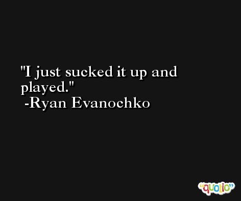 I just sucked it up and played. -Ryan Evanochko