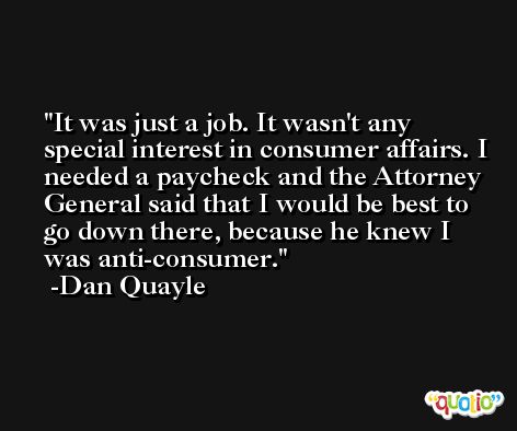 It was just a job. It wasn't any special interest in consumer affairs. I needed a paycheck and the Attorney General said that I would be best to go down there, because he knew I was anti-consumer. -Dan Quayle