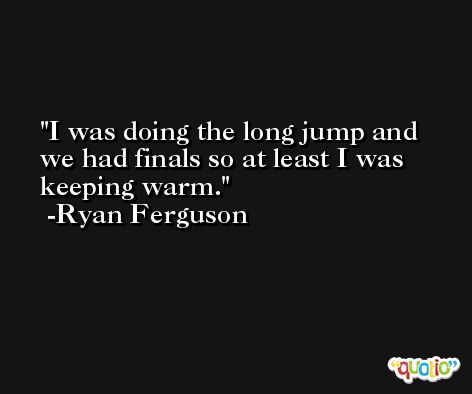I was doing the long jump and we had finals so at least I was keeping warm. -Ryan Ferguson