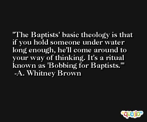 The Baptists' basic theology is that if you hold someone under water long enough, he'll come around to your way of thinking. It's a ritual known as 'Bobbing for Baptists.' -A. Whitney Brown