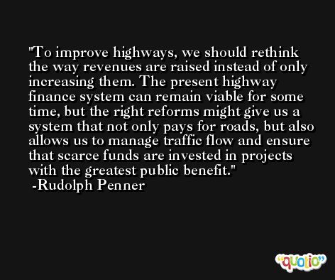 To improve highways, we should rethink the way revenues are raised instead of only increasing them. The present highway finance system can remain viable for some time, but the right reforms might give us a system that not only pays for roads, but also allows us to manage traffic flow and ensure that scarce funds are invested in projects with the greatest public benefit. -Rudolph Penner