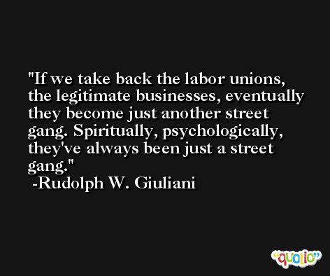 If we take back the labor unions, the legitimate businesses, eventually they become just another street gang. Spiritually, psychologically, they've always been just a street gang. -Rudolph W. Giuliani