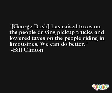 [George Bush] has raised taxes on the people driving pickup trucks and lowered taxes on the people riding in limousines. We can do better. -Bill Clinton