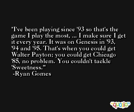 I've been playing since '93 so that's the game I play the most, ... I make sure I get it every year. It was on Genesis in '93, '94 and '95. That's when you could get Walter Payton; you could get Chicago '85, no problem. You couldn't tackle 'Sweetness.' -Ryan Gomes